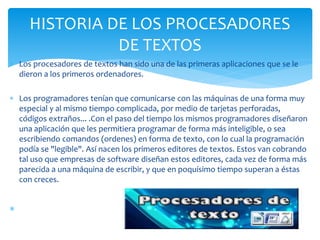  Los procesadores de textos han sido una de las primeras aplicaciones que se le 
dieron a los primeros ordenadores. 
 Los programadores tenían que comunicarse con las máquinas de una forma muy 
especial y al mismo tiempo complicada, por medio de tarjetas perforadas, 
códigos extraños... .Con el paso del tiempo los mismos programadores diseñaron 
una aplicación que les permitiera programar de forma más inteligible, o sea 
escribiendo comandos (ordenes) en forma de texto, con lo cual la programación 
podía se "legible". Así nacen los primeros editores de textos. Estos van cobrando 
tal uso que empresas de software diseñan estos editores, cada vez de forma más 
parecida a una máquina de escribir, y que en poquísimo tiempo superan a éstas 
con creces. 
 
HISTORIA DE LOS PROCESADORES 
DE TEXTOS 
 