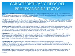 CARACTERISTICAS Y TIPOS DEL 
PROCESADOR DE TEXTOS 
MICROSOFT WORD: De todos los procesadores de texto conocidos hasta el momento, el del paquete Microsoft 
Office se ha convertido en poco menos que un estándar de referencia casi obligada, dado el elevado porcentaje de 
usuarios que lo han instalado en su ordenador y lo utilizan. 
LOTUS WORD PRO: Una de las alternativas más populares a Microsoft Word es este procesador de textos, incluido 
en el paquete de software de escritorio de Lotus. Para gustos se pintan colores, pero lo cierto es que los usuarios 
que se decanten por este producto no estarán haciendo una mala elección. 
WORD PERFECT: No podía faltar el tercero en discordia, que en su día llegó a ser el más popular de su género entre 
los usuarios, hasta mediados de los noventa. El procesador de textos de la suite de Corel presenta un despliegue de 
innovadoras características que demuestran el interés por parte de sus promotores en volver a hacer de este 
programa un producto puntero capaz de competir en el mercado con Microsoft Word. 
WORD PAD: Instalado por defecto en todas las versiones de los sistemas operativos de Windows, se le podría 
considerar el "hermano pequeño" de Microsoft Word. Es la opción ideal para aquellos usuarios que necesitan de 
forma esporádica un procesador con el que dar cierto estilo estético a sus escritos, sin buscar un acabado de 
apariencia profesional ni excesivas florituras ornamentales. 
BLOCK DE NOTAS: También presente por defecto en todas las instalaciones del sistema de Windows, 
independientemente de la versión , este programa se muestra como la opción ideal para usuarios austeros. Al 
tratarse de una aplicación de posibilidades reducidas, no tendrán que familiarizarse con un complejo entorno lleno 
de funciones que nunca van a utilizar. 
PARA MACINTOSH: Los promotores de procesadores de texto no han discriminado a los usuarios de Mac Os, ni 
mucho menos: la propia Microsoft se encarga de portar todas las versiones de Word a los ordenadores de la 
manzana 
 