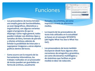 Funciones 
 Los procesadores de textos brindan 
una amplia gama de funcionalidades, 
ya sean tipográficas, idiomáticas u 
organizativas, con algunas variantes 
según el programa de que se 
disponga. Como regla general, todos 
pueden trabajar con distintos tipos y 
tamaños de letra, formato de párrafo 
y efectos artísticos; además de 
brindar la posibilidad de intercalar o 
superponer imágenes u otros objetos 
gráficos dentro del texto. 
 Como ocurre con la mayoría de las 
herramientas informáticas, los 
trabajos realizados en un procesador 
de textos pueden ser guardados en 
forma de archivos, usualmente 
llamados documentos, así como 
impresos a través de diferentes 
medios. 
 La mayoría de los procesadores de 
texto más utilizados en la actualidad 
se basan en el concepto WYSIWYG 
(del inglés What You See Is What You 
Get). 
 Los procesadores de texto también 
incorporan desde hace algunos años 
correctores de ortografía y gramática, 
así como diccionarios multilingües y 
de sinónimos que facilitan en gran 
medida la labor de redacción. 
