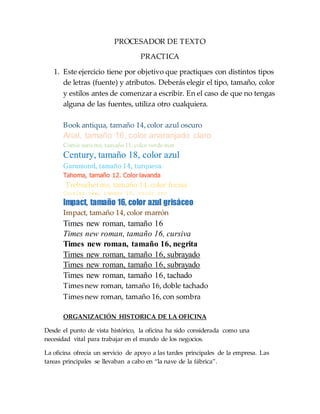 PROCESADOR DE TEXTO
PRACTICA
1. Este ejercicio tiene por objetivo que practiques con distintos tipos
de letras (fuente) y atributos. Deberás elegir el tipo, tamaño, color
y estilos antes de comenzar a escribir. En el caso de que no tengas
alguna de las fuentes, utiliza otro cualquiera.
Book antiqua, tamaño 14, color azul oscuro
Arial, tamaño 16, color anaranjado claro
Comic sans ms, tamaño 11, color verde mar
Century, tamaño 18, color azul
Garamond, tamaño 14, turquesa
Tahoma, tamaño 12. Color lavanda
Trebuchetms, tamaño 14, color fucsia
Courier new, tamaño 10, color oro
Impact, tamaño 16, color azul grisáceo
Impact, tamaño 14, color marrón
Times new roman, tamaño 16
Times new roman, tamaño 16, cursiva
Times new roman, tamaño 16, negrita
Times new roman, tamaño 16, subrayado
Times new roman, tamaño 16, subrayado
Times new roman, tamaño 16, tachado
Times new roman, tamaño 16, doble tachado
Times new roman, tamaño 16, con sombra
ORGANIZACIÓN HISTORICA DE LA OFICINA
Desde el punto de vista histórico, la oficina ha sido considerada como una
necesidad vital para trabajar en el mundo de los negocios.
La oficina ofrecía un servicio de apoyo a las tardes principales de la empresa. Las
tareas principales se llevaban a cabo en “la nave de la fábrica”.
 