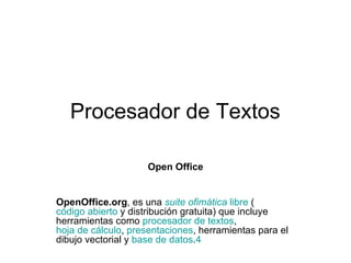 Procesador de Textos Open Office OpenOffice.org , es una  suite  ofimática   libre  ( código abierto  y distribución gratuita) que incluye herramientas como  procesador de textos ,  hoja de cálculo ,  presentaciones , herramientas para el dibujo vectorial y  base de datos . 4   