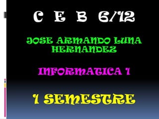 C E B 6/12
JOSE ARMANDO LUNA
    HERNANDEZ

 INFORMATICA 1


1 SEMESTRE
 