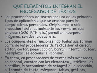 QUE ELEMENTOS INTEGRAN EL
         PROCESADOR DE TEXTOS
• Los procesadores de textos son uno de los primeros
  tipos de aplicaciones que se crearon para las
  computadoras personales. Originalmente sólo
  producían texto, actualmente los formatos que
  emplean (DOC, RTF, etc.) permiten incorporar
  imágenes, sonidos, videos, etc.
• Los componentes o funciones habituales que forman
  parte de los procesadores de textos son: el cursor,
  editar, cortar, pegar, copiar, borrar, insertar, buscar,
  reemplazar, seleccionar e imprimir.
• En tanto, en procesadores de textos más avanzados,
  en general, cuentan con los elementos: justificar, las
  plantillas, la herramienta de ortografía, la selección,
  el formato de texto, márgenes, tablas, gráficos,
 