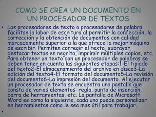 COMO SE CREA UN DOCUMENTO EN
       UN PROCESADOR DE TEXTOS
• Los procesadores de texto o procesadores de palabra
  facilitan la labor de escritura al permitir la confección, la
  corrección y la obtención de documentos con calidad
  marcadamente superior a la que ofrece la mejor máquina
  de escribir. Permiten corregir el texto, subrayar,
  destacar textos en negrita, imprimir múltiples copias, etc.
  Para obtener un texto con un procesador de palabras se
  deben tener en cuenta las siguientes etapas:1-El tipiado
  del texto2-El almacenamiento del archivo en disco3-La
  edición del texto4-El formato del documento5-La revisión
  del documento6-La impresión del documento. Al ejecutar
  un procesador de texto se encuentra una pantalla que
  consta de varios elementos: regla, punto de inserción,
  barra de herramientas, etc. La pantalla de Microsoft
  Word es como la siguiente, cada uno puede personalizar
  en herramientas como le sea mas útil para trabajar.
•
 
