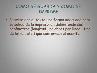 COMO SE GUARDA Y COMO SE
             IMPRIME
• Permite dar al texto una forma adecuada para
  su salida de la impresora , delimitando sus
  parámetros (longitud , palabras por línea , tipo
  de letra , etc.) que conforman el escrito.
 