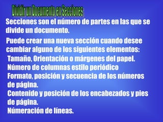 Secciones son el número de partes en las que se
divide un documento.
Puede crear una nueva sección cuando desee
cambiar alguno de los siguientes elementos:
Tamaño, Orientación o márgenes del papel.
Número de columnas estilo periódico
Formato, posición y secuencia de los números
de página.
Contenido y posición de los encabezados y pies
de página.
Númeración de líneas.
 