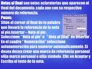 Notas al final son notas aclaratorias que aparecen al
final del documento, cada uno con su respectivo
número de referencia.
Pasos:
Sitúe el cursor al final de la palabra
que llevará la referencia de la nota
al pie.Insertar – Nota al pie .
Seleccione “ Nota al pie” o “ Nota al final” en Insertar .
En el cuadro “ Numeración” seleccione
autonumeración para numerar automaticamente. Si
desea desea crear una marca de referencia personal
elija marca personal o elija símbolo. Clic en Aceptar y
Escriba el texto de la nota.
 