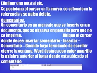 Eliminar una nota al pie.
Se posiciona el cursor en la marca, se selecciona la
referencia y se pulsa delete.
Comentarios.
Un comentario es un mensaje que se inserta en un
documento, que se observa en pantalla pero que no
se imprime.                         Ubique el cursor
donde desee insertar comentario - Insertar –
Comentario – Cuando haya terminado de escribir
cierrre la ventana. Word destaca con color amarillo
la palabra anterior al lugar dende esta ubicado el
comentario.
 