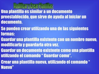 Una plantilla es similar a un documento
preestablecido, que sirve de ayuda al iniciar un
documento.
Se pueden crear utilizando una de las siguientes
formas:
Guardar una plantilla existente con un nombre nuevo,
modificarla y guardarla otra vez.
Guardar un documento existente como una plantilla
utilizando el comando “ Guardar como”.
Crear una plantilla nueva, utilizando el comando “
Nuevo”
 