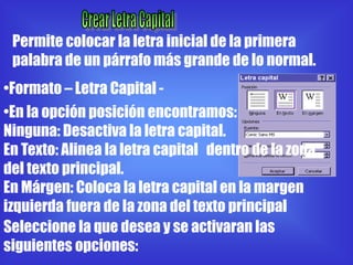 Permite colocar la letra inicial de la primera
 palabra de un párrafo más grande de lo normal.
•Formato – Letra Capital -
•En la opción posición encontramos:
Ninguna: Desactiva la letra capital.
En Texto: Alinea la letra capital dentro de la zona
del texto principal.
En Márgen: Coloca la letra capital en la margen
izquierda fuera de la zona del texto principal
Seleccione la que desea y se activaran las
siguientes opciones:
 