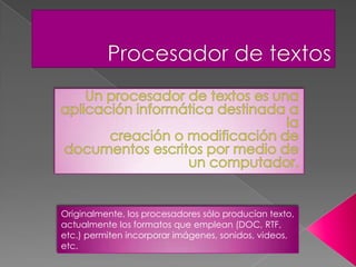 Originalmente, los procesadores sólo producían texto,
actualmente los formatos que emplean (DOC, RTF,
etc.) permiten incorporar imágenes, sonidos, videos,
etc.
 
