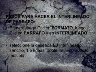 PASOS PARA HACER EL INTERLINEADO
DE PARRAFO:
• Primero, haga Clic en FORMATO, luego
Clic en PÁRRAFO y en INTERLINEADO
• seleccione la deseada EJ Interlineado:
sencillo, 1,5 líneas, doble, mínimo, exacto
múltiple

 