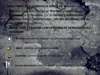 PASOS PARA DAR FORMATO A ESTILO DE WordArt
• Primero Clic sobre el estilo de WordArt al que le desee dar
formato, Clic en formato, Clic en bordes y sombreados. Clic en
Colores y líneas _ relleno color _ efectos de relleno, Clic en
línea color (tipo y estilo).
• PASOS PARA TRABAJAR CON LA BARRA DE HERRAMIENTAS
ESTANDAR
Nuevo: permite la creación de un nuevo documento

Abrir: permite abrir un documento

Guardar: permite guardar un documento

Correo electrónico: permite enviar el documento por correo.

 
