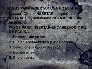 PASOS PARA INSERTAR UNA NOTA AL PIE:
• Primero, Clic en INSERTAR, luego Clic en
NOTA AL PIE, seleccione NOTA ALPIE, Clic
en aceptar.
PASOS PARA INSERTAR ENCABEZADO Y PIE
DE PÁGINA
• 1. Primero Clic en ver
• 2. Clic en encabezado y pie de página
• 3. Seleccione la opción deseada
• 4. Escriba el texto
• 5. Clic en cerrar.

 