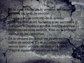 • En la zona inferior de la ventana, encontramos
los tipos de salto de sección.
• En esta zona al contrario de la anterior
podemos aplicar los formatos a las secciones y
mantener su estética aunque modifiquemos el
contenido de cada sección. Esta es la principal
ventaja de las secciones.
• En la ventana podemos ver cuatro estilos de
saltos de sección. En la siguiente imagen
vemos como un salto de sección de tipo
"Página siguiente" separa un texto

 