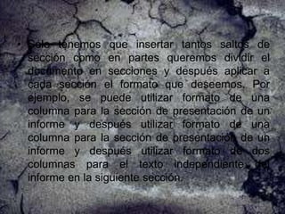 • Sólo tenemos que insertar tantos saltos de
sección como en partes queremos dividir el
documento en secciones y después aplicar a
cada sección el formato que deseemos. Por
ejemplo, se puede utilizar formato de una
columna para la sección de presentación de un
informe y después utilizar formato de una
columna para la sección de presentación de un
informe y después utilizar formato de dos
columnas para el texto independiente del
informe en la siguiente sección.

 