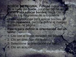 • BORDE DE PAGINA: Permite definir el estilo
de la línea del borde, color del borde, ancho
y arte. Para aplicar bordes: haga Clic en
uno de los diagramas de la izquierda
• O use los botones para aplicar bordes. El
botón opciones, permite definir el margen
del borde de página.
• Pasos para definir la orientación del un
texto:
• 1. Clic con el botón derecho del Mouse
• 2. Clic en dirección del texto
• 3. Seleccione la orientación del texto
• 4. Clic en aceptar

 