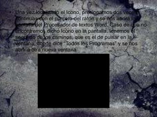 • Una vez localizado el Icono, presionamos dos veces
continuas con el puntero del ratón y se nos abrirá la
pantalla del Procesador de textos Word. Caso de que no
encontremos dicho Icono en la pantalla, tenemos el
segundo de los caminos, que es el de pulsar en la
ventana, donde dice “Todos los Programas” y se nos
abrir á otra nueva ventana

 