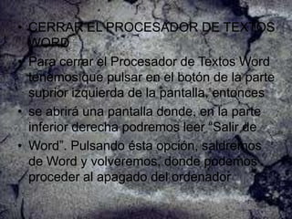 • CERRAR EL PROCESADOR DE TEXTOS
WORD
• Para cerrar el Procesador de Textos Word
tenemos que pulsar en el botón de la parte
suprior izquierda de la pantalla, entonces
• se abrirá una pantalla donde, en la parte
inferior derecha podremos leer “Salir de
• Word”. Pulsando ésta opción, saldremos
de Word y volveremos, donde podemos
proceder al apagado del ordenador

 