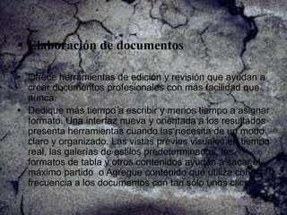  Elaboración de documentos
• Ofrece herramientas de edición y revisión que ayudan a
crear documentos profesionales con más facilidad que
nunca.
• Dedique más tiempo a escribir y menos tiempo a asignar
formato. Una interfaz nueva y orientada a los resultados
presenta herramientas cuando las necesita de un modo
claro y organizado. Las vistas previas visuales en tiempo
real, las galerías de estilos predeterminados, los
formatos de tabla y otros contenidos ayudan a sacar el
máximo partido o Agregue contenido que utiliza con
frecuencia a los documentos con tan sólo unos clics.

 