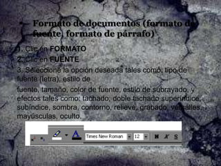 

Formato de documentos (formato de
fuente, formato de párrafo)

1. Clic en FORMATO
2. Clic en FUENTE
3. Seleccione la opción deseada tales como: tipo de
fuente (letra), estilo de
fuente, tamaño, color de fuente, estilo de subrayado, y
efectos tales como: tachado, doble tachado superíndice,
subíndice, sombra, contorno, relieve, grabado, versalles,
mayúsculas, oculto.

 
