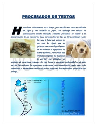 PROCESADOR DE TEXTOS
asta hace relativamente poco tiempo, para escribir una carta se utilizaba
un lápiz y una cuartilla de papel. Sin embargo este método de
comunicación escrita planteaba bastantes problemas en cuanto a la
interpretación de los caracteres. Cada persona tiene un tipo de letra particular y esto
hace que la lectura de un texto no
sea todo lo rápido que se
quisiera, a veces se llega al punto
de no entender el significado de
ciertas palabras. Para evitar este
problema surgieron las máquinas
de escribir, que utilizaban un
conjunto de caracteres estándar. De esta forma se consiguió uniformidad en el texto
escrito. Esta máquina ha supuesto un gran avance en la comunicación escrita, pero en la
actualidad la tendencia es a sustituirla por un programa de computadora que facilite este
trabajo.
(A) =((256 + 7889 – 896) x 21 / 8) +
925 – 633 = $ 2´362.000,oo.
(B)
“ Nos
esta
mos
divirti
endo
much
o”
¿Eso
dijo
el
much
acho
? – ni
modo
dijo
ella,
hasta
luego
-. (C)
COR
REO
@CO
RRE
O.CO
M.CO
8º
GRA
DO
DEL
5 ½
CIEL
O. La
raíz
era
3^
de
8.33,
oo
(D) Fin… Se terminó; Zafa Jirafa_ - _
Chao ººº End ººº [-<<zape>>-]
H
 