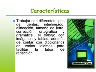 Características 
 Trabajar con diferentes tipos 
de fuentes, interlineado, 
alineación, tamaño de letra, 
corrección ortográfica y 
gramatical, el trabajo con 
imágenes y tablas, además 
de contar con diccionarios 
en varios idiomas para 
facilitar la labor de 
redacción. 
 