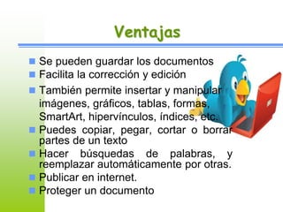 Ventajas 
 Se pueden guardar los documentos 
 Facilita la corrección y edición 
 También permite insertar y manipular 
imágenes, gráficos, tablas, formas, 
SmartArt, hipervínculos, índices, etc. 
 Puedes copiar, pegar, cortar o borrar 
partes de un texto 
 Hacer búsquedas de palabras, y 
reemplazar automáticamente por otras. 
 Publicar en internet. 
 Proteger un documento 
 