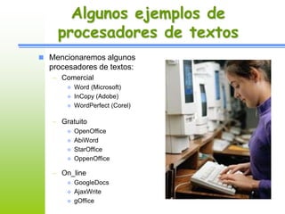 Algunos ejemplos de 
procesadores de textos 
 Mencionaremos algunos 
procesadores de textos: 
– Comercial 
 Word (Microsoft) 
 InCopy (Adobe) 
 WordPerfect (Corel) 
– Gratuito 
 OpenOffice 
 AbiWord 
 StarOffice 
 OppenOffice 
– On_line 
 GoogleDocs 
 AjaxWrite 
 gOffice 
 