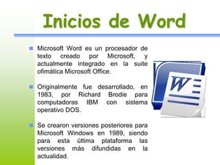 Inicios de Word 
 Microsoft Word es un procesador de 
texto creado por Microsoft, y 
actualmente integrado en la suite 
ofimática Microsoft Office. 
 Originalmente fue desarrollado, en 
1983, por Richard Brodie para 
computadoras IBM con sistema 
operativo DOS. 
 Se crearon versiones posteriores para 
Microsoft Windows en 1989, siendo 
para esta última plataforma las 
versiones más difundidas en la 
actualidad. 
 