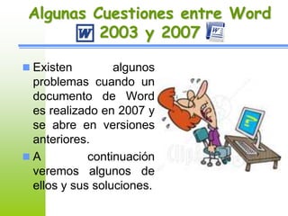 Algunas Cuestiones entre Word 
2003 y 2007 
 Existen algunos 
problemas cuando un 
documento de Word 
es realizado en 2007 y 
se abre en versiones 
anteriores. 
 A continuación 
veremos algunos de 
ellos y sus soluciones. 
 