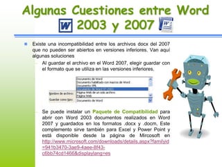 Algunas Cuestiones entre Word 
2003 y 2007 
 Existe una incompatibilidad entre los archivos docx del 2007 
que no pueden ser abiertos en versiones inferiores. Van aquí 
algunas soluciones 
– Al guardar el archivo en el Word 2007, elegir guardar con 
el formato que se utiliza en las versiones inferiores. 
– Se puede instalar un Paquete de Compatibilidad para 
abrir con Word 2003 documentos realizados en Word 
2007 y guardados en los formatos .docx y .docm, Este 
complemento sirve también para Excel y Power Point y 
está disponible desde la página de Mircosoft en 
http://www.microsoft.com/downloads/details.aspx?familyid 
=941b3470-3ae9-4aee-8f43- 
c6bb74cd1466&displaylang=es 
 