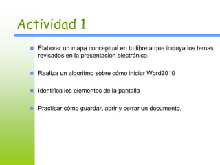 Actividad 1 
 Elaborar un mapa conceptual en tu libreta que incluya los temas 
revisados en la presentación electrónica. 
 Realiza un algoritmo sobre cómo iniciar Word2010 
 Identifica los elementos de la pantalla 
 Practicar cómo guardar, abrir y cerrar un documento. 
