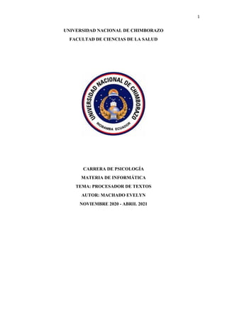 1
UNIVERSIDAD NACIONAL DE CHIMBORAZO
FACULTAD DE CIENCIAS DE LA SALUD
CARRERA DE PSICOLOGÍA
MATERIA DE INFORMÁTICA
TEMA: PROCESADOR DE TEXTOS
AUTOR: MACHADO EVELYN
NOVIEMBRE 2020 - ABRIL 2021
 