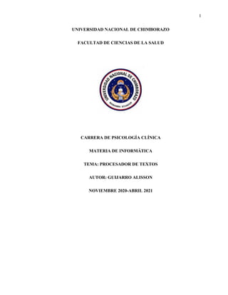 1
UNIVERSIDAD NACIONAL DE CHIMBORAZO
FACULTAD DE CIENCIAS DE LA SALUD
CARRERA DE PSICOLOGÍA CLÍNICA
MATERIA DE INFORMÁTICA
TEMA: PROCESADOR DE TEXTOS
AUTOR: GUIJARRO ALISSON
NOVIEMBRE 2020-ABRIL 2021
 