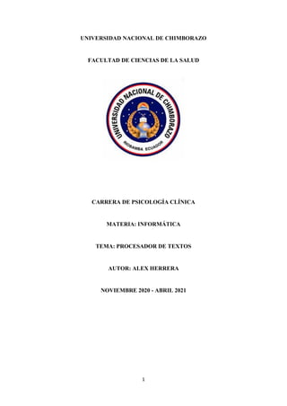 1
UNIVERSIDAD NACIONAL DE CHIMBORAZO
FACULTAD DE CIENCIAS DE LA SALUD
CARRERA DE PSICOLOGÍA CLÍNICA
MATERIA: INFORMÁTICA
TEMA: PROCESADOR DE TEXTOS
AUTOR: ALEX HERRERA
NOVIEMBRE 2020 - ABRIL 2021
 