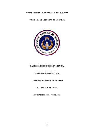 1
UNIVERSIDAD NACIONAL DE CHIMBORAZO
FACULTAD DE CIENCIAS DE LA SALUD
CARRERA DE PSICOLOGIA CLINICA
MATERIA: INFORMATICA
TEMA: PROCESADOR DE TEXTOS
AUTOR: EDGAR LEMA
NOVIEMBRE 2020 - ABRIL 2021
 