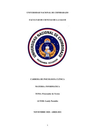 1
UNIVERSIDAD NACIONAL DE CHIMBARAZO
FACULTAD DE CIENCIAS DE LA SALUD
CARRERA DE PSICOLOGÍA CLÍNICA
MATERIA: INFORMATICA
TEMA: Procesador de Textos
AUTOR: Landy Pazmiño
NOVIEMBRE 2020 - ABRIL2021
 