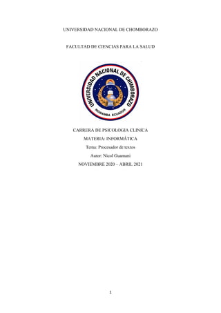 1
UNIVERSIDAD NACIONAL DE CHOMBORAZO
FACULTAD DE CIENCIAS PARA LA SALUD
CARRERA DE PSICOLOGIA CLINICA
MATERIA: INFORMÁTICA
Tema: Procesador de textos
Autor: Nicol Guamani
NOVIEMBRE 2020 – ABRIL 2021
 