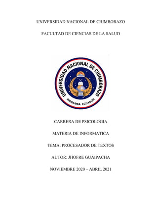 UNIVERSIDAD NACIONAL DE CHIMBORAZO
FACULTAD DE CIENCIAS DE LA SALUD
CARRERA DE PSICOLOGIA
MATERIA DE INFORMATICA
TEMA: PROCESADOR DE TEXTOS
AUTOR: JHOFRE GUAIPACHA
NOVIEMBRE 2020 – ABRIL 2021
 