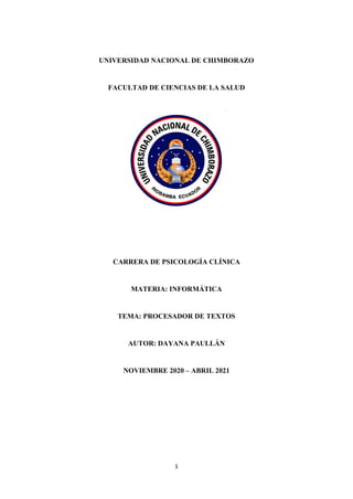 1
UNIVERSIDAD NACIONAL DE CHIMBORAZO
FACULTAD DE CIENCIAS DE LA SALUD
CARRERA DE PSICOLOGÍA CLÍNICA
MATERIA: INFORMÁTICA
TEMA: PROCESADOR DE TEXTOS
AUTOR: DAYANA PAULLÁN
NOVIEMBRE 2020 – ABRIL 2021
 
