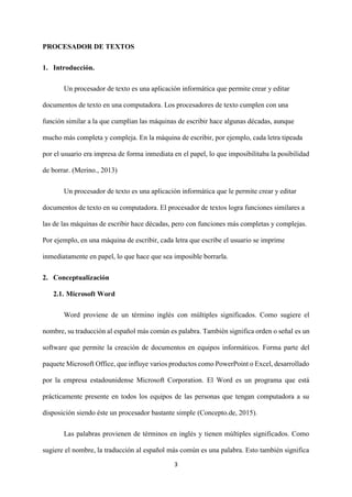 3
PROCESADOR DE TEXTOS
1. Introducción.
Un procesador de texto es una aplicación informática que permite crear y editar
documentos de texto en una computadora. Los procesadores de texto cumplen con una
función similar a la que cumplían las máquinas de escribir hace algunas décadas, aunque
mucho más completa y compleja. En la máquina de escribir, por ejemplo, cada letra tipeada
por el usuario era impresa de forma inmediata en el papel, lo que imposibilitaba la posibilidad
de borrar. (Merino., 2013)
Un procesador de texto es una aplicación informática que le permite crear y editar
documentos de texto en su computadora. El procesador de textos logra funciones similares a
las de las máquinas de escribir hace décadas, pero con funciones más completas y complejas.
Por ejemplo, en una máquina de escribir, cada letra que escribe el usuario se imprime
inmediatamente en papel, lo que hace que sea imposible borrarla.
2. Conceptualización
2.1. Microsoft Word
Word proviene de un término inglés con múltiples significados. Como sugiere el
nombre, su traducción al español más común es palabra. También significa orden o señal es un
software que permite la creación de documentos en equipos informáticos. Forma parte del
paquete Microsoft Office, que influye varios productos como PowerPoint o Excel, desarrollado
por la empresa estadounidense Microsoft Corporation. El Word es un programa que está
prácticamente presente en todos los equipos de las personas que tengan computadora a su
disposición siendo éste un procesador bastante simple (Concepto.de, 2015).
Las palabras provienen de términos en inglés y tienen múltiples significados. Como
sugiere el nombre, la traducción al español más común es una palabra. Esto también significa
 