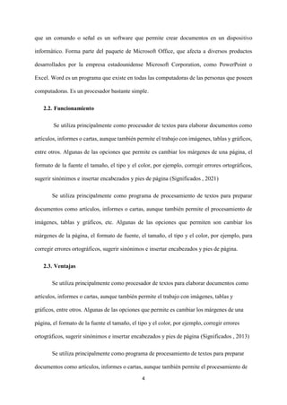 4
que un comando o señal es un software que permite crear documentos en un dispositivo
informático. Forma parte del paquete de Microsoft Office, que afecta a diversos productos
desarrollados por la empresa estadounidense Microsoft Corporation, como PowerPoint o
Excel. Word es un programa que existe en todas las computadoras de las personas que poseen
computadoras. Es un procesador bastante simple.
2.2. Funcionamiento
Se utiliza principalmente como procesador de textos para elaborar documentos como
artículos, informes o cartas, aunque también permite el trabajo con imágenes, tablas y gráficos,
entre otros. Algunas de las opciones que permite es cambiar los márgenes de una página, el
formato de la fuente el tamaño, el tipo y el color, por ejemplo, corregir errores ortográficos,
sugerir sinónimos e insertar encabezados y pies de página (Significados , 2021)
Se utiliza principalmente como programa de procesamiento de textos para preparar
documentos como artículos, informes o cartas, aunque también permite el procesamiento de
imágenes, tablas y gráficos, etc. Algunas de las opciones que permiten son cambiar los
márgenes de la página, el formato de fuente, el tamaño, el tipo y el color, por ejemplo, para
corregir errores ortográficos, sugerir sinónimos e insertar encabezados y pies de página.
2.3. Ventajas
Se utiliza principalmente como procesador de textos para elaborar documentos como
artículos, informes o cartas, aunque también permite el trabajo con imágenes, tablas y
gráficos, entre otros. Algunas de las opciones que permite es cambiar los márgenes de una
página, el formato de la fuente el tamaño, el tipo y el color, por ejemplo, corregir errores
ortográficos, sugerir sinónimos e insertar encabezados y pies de página (Significados , 2013)
Se utiliza principalmente como programa de procesamiento de textos para preparar
documentos como artículos, informes o cartas, aunque también permite el procesamiento de
 