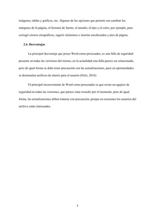 5
imágenes, tablas y gráficos, etc. Algunas de las opciones que permite son cambiar los
márgenes de la página, el formato de fuente, el tamaño, el tipo y el color, por ejemplo, para
corregir errores ortográficos, sugerir sinónimos e insertar encabezados y pies de página.
2.4. Desventajas
La principal desventaja que posee Word como procesador, es una falla de seguridad
presente en todas las versiones del mismo, en la actualidad esta falla parece ser solucionada,
pero de igual forma se debe tener precaución con las actualizaciones, pues en oportunidades
se desinstalan archivos de interés para el usuario (Feliz, 2016)
El principal inconveniente de Word como procesador es que existe un agujero de
seguridad en todas las versiones, que parece estar resuelto por el momento, pero de igual
forma, las actualizaciones deben tratarse con precaución, porque en ocasiones los usuarios del
archivo están interesados.
 