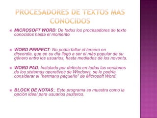    MICROSOFT WORD: De todos los procesadores de texto
    conocidos hasta el momento


   WORD PERFECT: No podía faltar el tercero en
    discordia, que en su día llegó a ser el más popular de su
    género entre los usuarios, hasta mediados de los noventa.

   WORD PAD: Instalado por defecto en todas las versiones
    de los sistemas operativos de Windows, se le podría
    considerar el "hermano pequeño" de Microsoft Word.


   BLOCK DE NOTAS:, Este programa se muestra como la
    opción ideal para usuarios austeros.
 