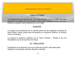 PROCESADOR DE TEXTO. FORMATO


                                TABULACIONES

Las tabulaciones son espacios de 1.5 cm (por omisión), con los cuales me puedo
desplazar mas rápido por el documento, esto lo logro pulsando la tecla TAB, pero
también se pueden hacer tabulaciones con la regla.

                                    SANGRÍA

La sangría es la alineación de un párrafo dentro de las márgenes normales de
todo el texto. Existen cuatro tipos de sangrías a la izquierda, derecha, en primera
línea y la francesa.

La sangría la podemos modificar por el menú Formato – Párrafo ó por los
marcadores que se encuentran en la regla.

                                EL TABULADOR

El tabulador es la alineación que se le puede dar al texto, entre ellos están
tabulador a la izquierda, derecha, decimal y centrado.

                                           10
 