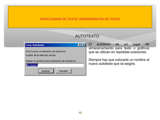 PROCESADOR DE TEXTO. HERRAMIENTAS DE TEXTO



                  AUTOTEXTO

                         El autotexto es un lugar de
                         almacenamiento para texto o gráficos
                         que se utilizan en repetidas ocaciones.

                         Siempre hay que colocarle un nombre al
                         nuevo autotexto que se asigne.




                    13
 