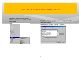 PROCESADOR DE TEXTO. INSERCIÓN DE OBJETOS



Basta con seleccionar el tipo de
objeto que vamos a insertar dar clic
en aceptar.                             Word nos permite insertar documentos y objetos de
                                        otras aplicaciones
                                        desplegando el menú Insertar – Objeto...




                                       15
 