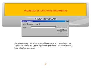 PROCESADOR DE TEXTO. OTRAS HERRAMIENTAS



                           BUSCAR Y REEMPLAZAR




Con esta ventana podemos buscar una palabra en especial y cambiarla por otra,
Además nos permite “Ir a ”, donde rápidamente podemos ir a una página sección,
línea, nota al pie, entre otros.




                                         22
 
