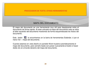PROCESADOR DE TEXTO. OTRAS HERRAMIENTAS




                         MAPA DEL DOCUMENTO

El mapa del documento es una herramienta muy útil para desplazarse entre el
documento de forma rápida. Al estar activado el mapa del documento este se sitúa
al lado izquierdo del documento mostrando de forma esquematizada los títulos del
documento.

Este botón      lo encontramos en la barra de herramientas Estándar, ó por el
menú Ver – mapa del documento.

Cuando estamos en vista diseño en pantalla Word muestra automáticamente el
mapa del documento, para cerrarlo basta con pulsar nuevamente el botón ó hacer
doble clic en el borde derecho del mapa del documento.




                                      25
 
